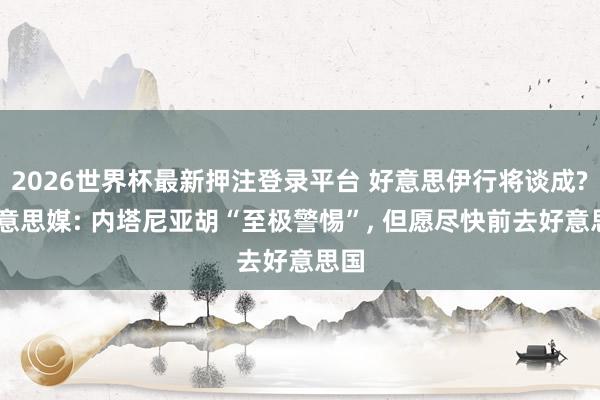 2026世界杯最新押注登录平台 好意思伊行将谈成? 好意思媒: 内塔尼亚胡“至极警惕”， 但愿尽快前去好意思国