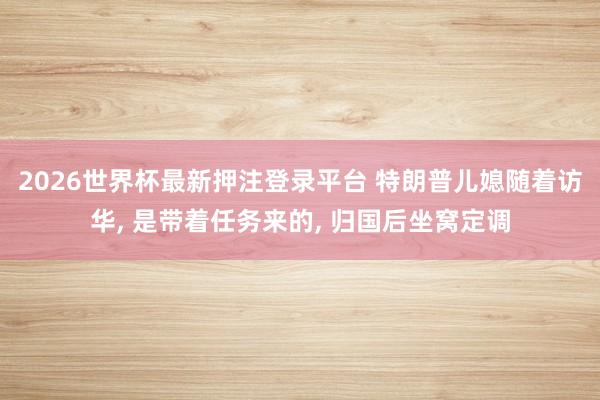 2026世界杯最新押注登录平台 特朗普儿媳随着访华， 是带着任务来的， 归国后坐窝定调