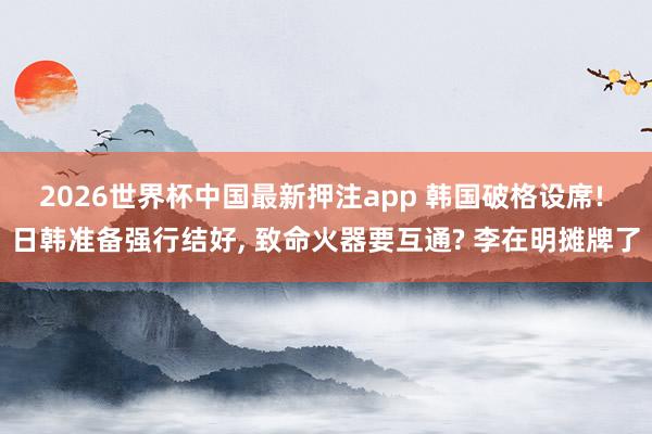 2026世界杯中国最新押注app 韩国破格设席! 日韩准备强行结好, 致命火器要互通? 李在明摊牌了