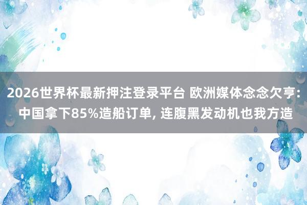 2026世界杯最新押注登录平台 欧洲媒体念念欠亨: 中国拿下85%造船订单, 连腹黑发动机也我方造