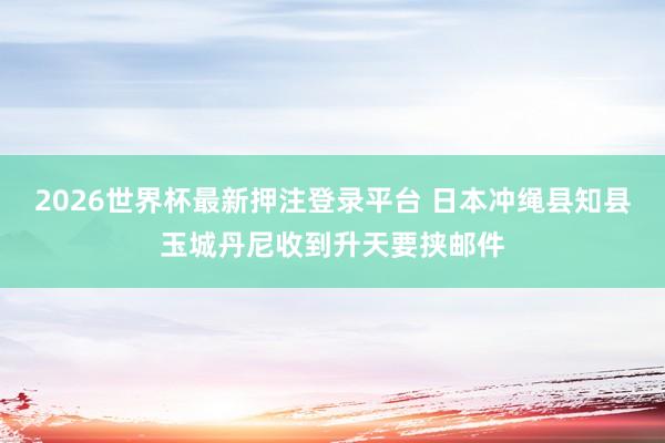 2026世界杯最新押注登录平台 日本冲绳县知县玉城丹尼收到升天要挟邮件