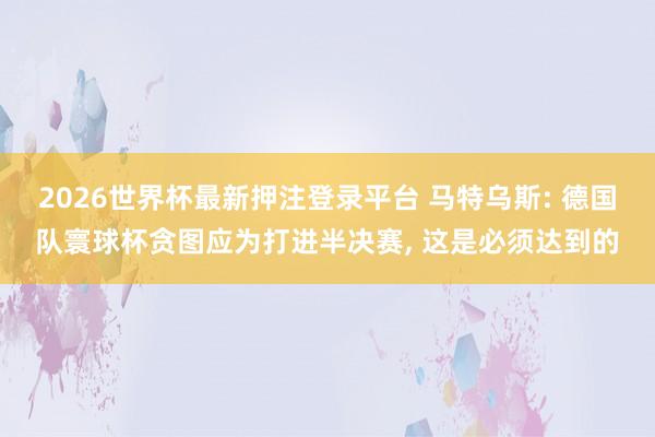 2026世界杯最新押注登录平台 马特乌斯: 德国队寰球杯贪图应为打进半决赛， 这是必须达到的