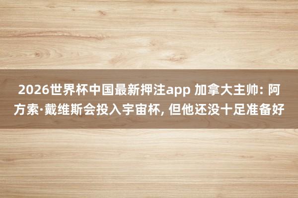 2026世界杯中国最新押注app 加拿大主帅: 阿方索·戴维斯会投入宇宙杯, 但他还没十足准备好