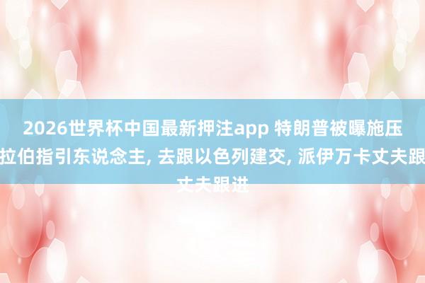 2026世界杯中国最新押注app 特朗普被曝施压阿拉伯指引东说念主, 去跟以色列建交, 派伊万卡丈夫跟进
