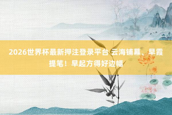 2026世界杯最新押注登录平台 云海铺幕、早霞提笔！早起方得好边幅