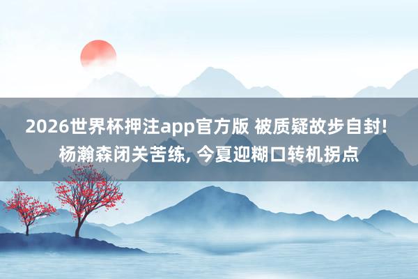2026世界杯押注app官方版 被质疑故步自封! 杨瀚森闭关苦练, 今夏迎糊口转机拐点