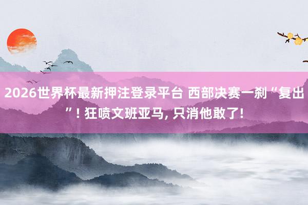 2026世界杯最新押注登录平台 西部决赛一刹“复出”! 狂喷文班亚马, 只消他敢了!