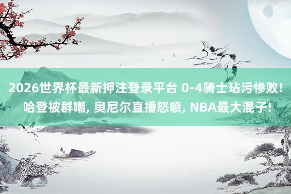 2026世界杯最新押注登录平台 0-4骑士玷污惨败! 哈登被群嘲， 奥尼尔直播怒喷， NBA最大混子!