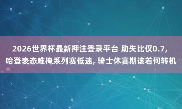 2026世界杯最新押注登录平台 助失比仅0.7, 哈登表态难掩系列赛低迷, 骑士休赛期该若何转机