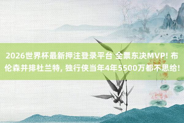 2026世界杯最新押注登录平台 全票东决MVP! 布伦森并排杜兰特, 独行侠当年4年5500万都不思给!