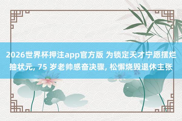 2026世界杯押注app官方版 为锁定天才宁愿摆烂抽状元, 75 岁老帅感奋决骤, 松懈烧毁退休主张