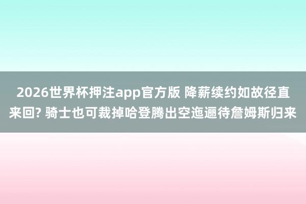 2026世界杯押注app官方版 降薪续约如故径直来回? 骑士也可裁掉哈登腾出空迤逦待詹姆斯归来