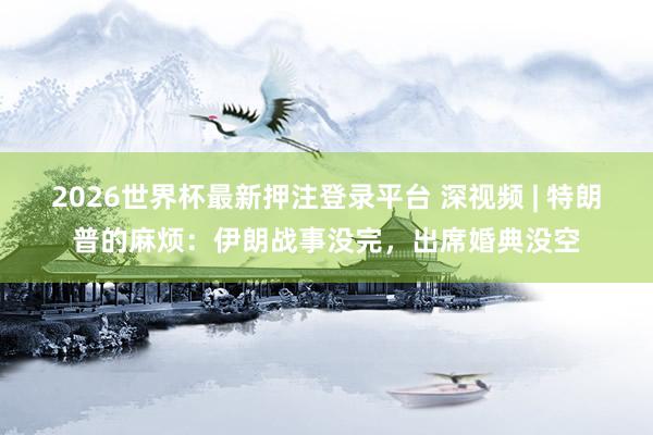 2026世界杯最新押注登录平台 深视频 | 特朗普的麻烦:伊朗战事没完,出席婚典没空