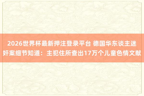 2026世界杯最新押注登录平台 德国华东谈主迷奸案细节知道:主犯住所查出17万个儿童色情文献