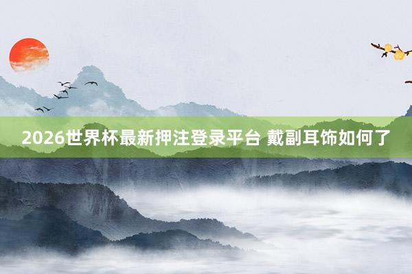 2026世界杯最新押注登录平台 戴副耳饰如何了