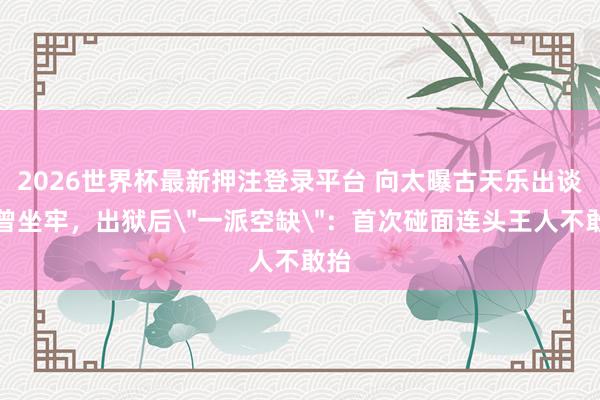 2026世界杯最新押注登录平台 向太曝古天乐出谈前曾坐牢，出狱后