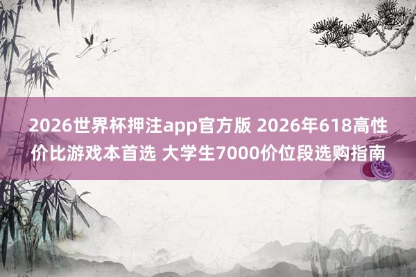 2026世界杯押注app官方版 2026年618高性价比游戏本首选 大学生7000价位段选购指南