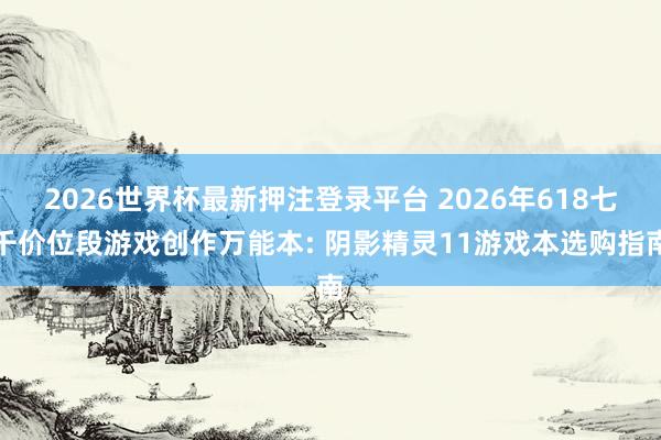 2026世界杯最新押注登录平台 2026年618七千价位段游戏创作万能本: 阴影精灵11游戏本选购指南