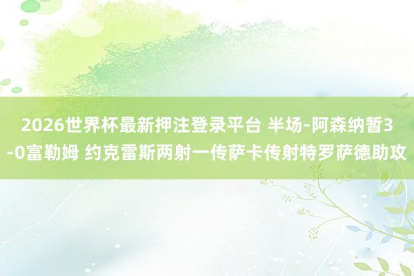2026世界杯最新押注登录平台 半场-阿森纳暂3-0富勒姆 约克雷斯两射一传萨卡传射特罗萨德助攻