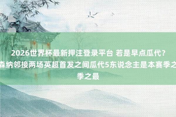 2026世界杯最新押注登录平台 若是早点瓜代?阿森纳邻接两场英超首发之间瓜代5东说念主是本赛季之最