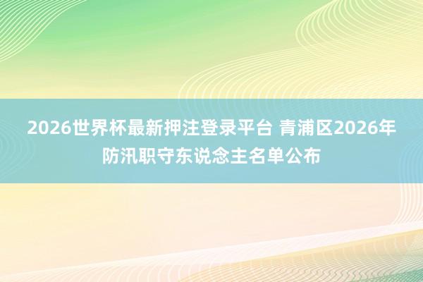 2026世界杯最新押注登录平台 青浦区2026年防汛职守东说念主名单公布