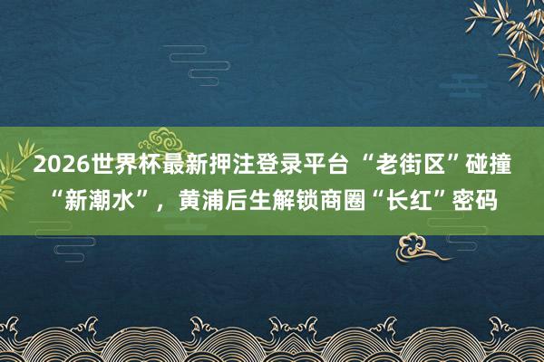 2026世界杯最新押注登录平台 “老街区”碰撞“新潮水”，黄浦后生解锁商圈“长红”密码