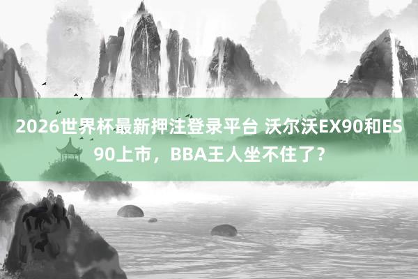 2026世界杯最新押注登录平台 沃尔沃EX90和ES90上市,BBA王人坐不住了?