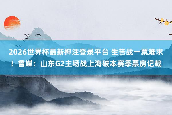 2026世界杯最新押注登录平台 生苦战一票难求！鲁媒：山东G2主场战上海破本赛季票房记载
