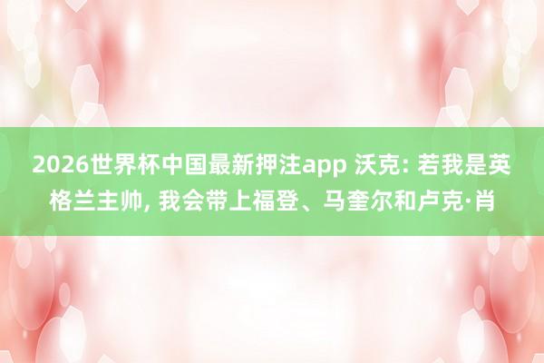 2026世界杯中国最新押注app 沃克: 若我是英格兰主帅， 我会带上福登、马奎尔和卢克·肖