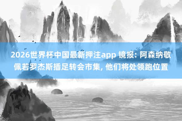 2026世界杯中国最新押注app 镜报: 阿森纳敬佩若罗杰斯插足转会市集, 他们将处领跑位置