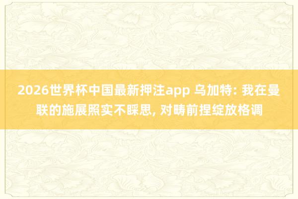 2026世界杯中国最新押注app 乌加特: 我在曼联的施展照实不睬思, 对畴前捏绽放格调