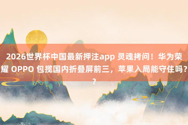 2026世界杯中国最新押注app 灵魂拷问!华为荣耀 OPPO 包揽国内折叠屏前三,苹果入局能守住吗?