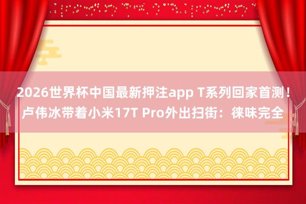2026世界杯中国最新押注app T系列回家首测!卢伟冰带着小米17T Pro外出扫街:徕味完全