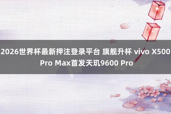 2026世界杯最新押注登录平台 旗舰升杯 vivo X500 Pro Max首发天玑9600 Pro