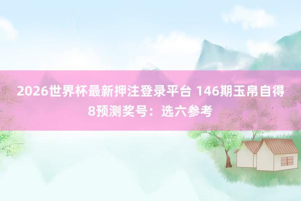 2026世界杯最新押注登录平台 146期玉帛自得8预测奖号：选六参考
