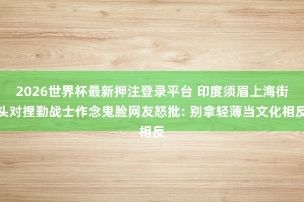 2026世界杯最新押注登录平台 印度须眉上海街头对捏勤战士作念鬼脸网友怒批: 别拿轻薄当文化相反
