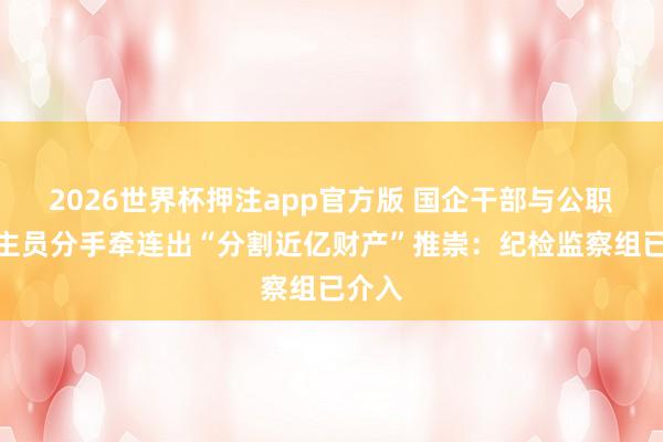 2026世界杯押注app官方版 国企干部与公职东谈主员分手牵连出“分割近亿财产”推崇：纪检监察组已介入