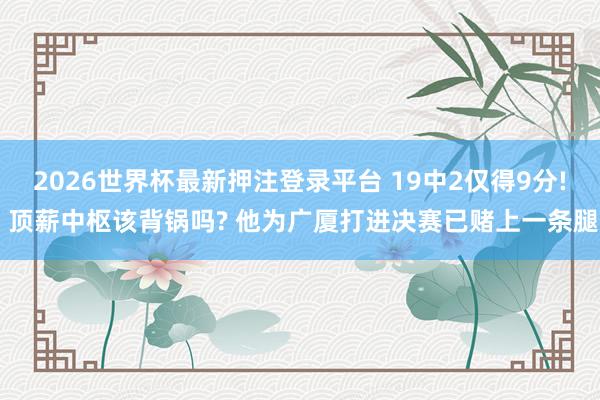 2026世界杯最新押注登录平台 19中2仅得9分! 顶薪中枢该背锅吗? 他为广厦打进决赛已赌上一条腿