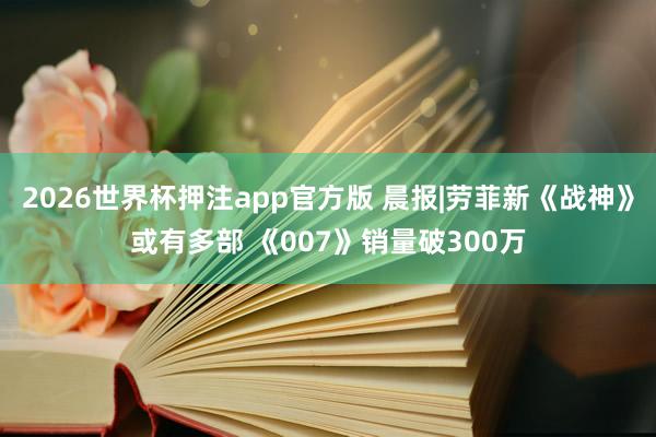 2026世界杯押注app官方版 晨报|劳菲新《战神》或有多部 《007》销量破300万
