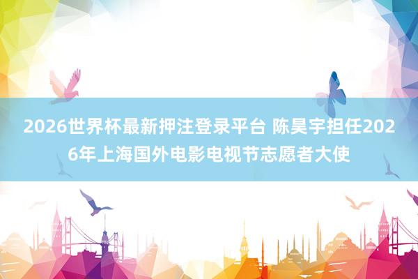 2026世界杯最新押注登录平台 陈昊宇担任2026年上海国外电影电视节志愿者大使
