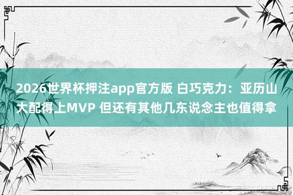2026世界杯押注app官方版 白巧克力:亚历山大配得上MVP 但还有其他几东说念主也值得拿