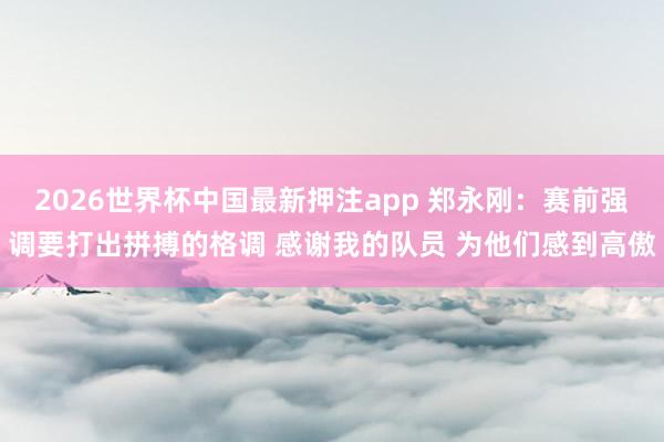 2026世界杯中国最新押注app 郑永刚:赛前强调要打出拼搏的格调 感谢我的队员 为他们感到高傲