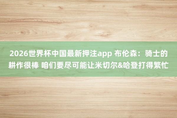 2026世界杯中国最新押注app 布伦森:骑士的耕作很棒 咱们要尽可能让米切尔&哈登打得繁忙