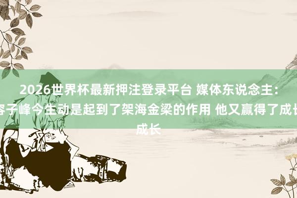 2026世界杯最新押注登录平台 媒体东说念主:容子峰今生动是起到了架海金梁的作用 他又赢得了成长