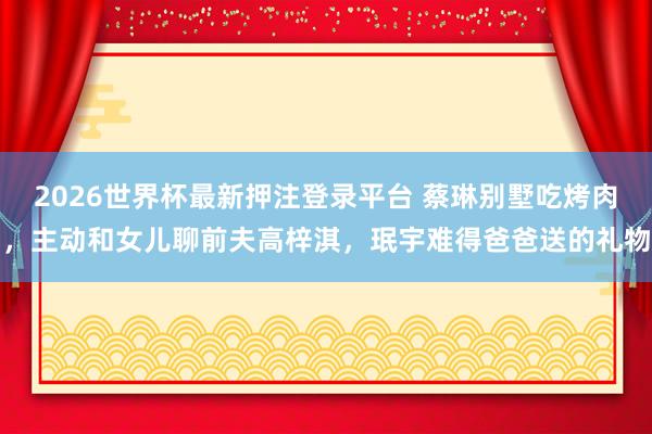 2026世界杯最新押注登录平台 蔡琳别墅吃烤肉,主动和女儿聊前夫高梓淇,珉宇难得爸爸送的礼物