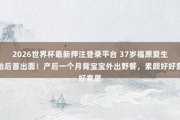 2026世界杯最新押注登录平台 37岁福原爱生三胎后首出面！产后一个月背宝宝外出野餐，素颜好好意思