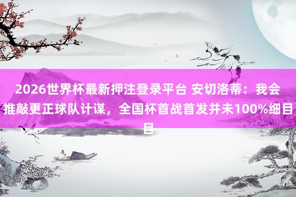 2026世界杯最新押注登录平台 安切洛蒂:我会推敲更正球队计谋,全国杯首战首发并未100%细目