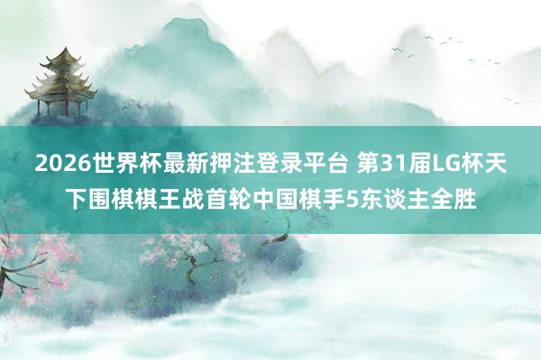 2026世界杯最新押注登录平台 第31届LG杯天下围棋棋王战首轮中国棋手5东谈主全胜