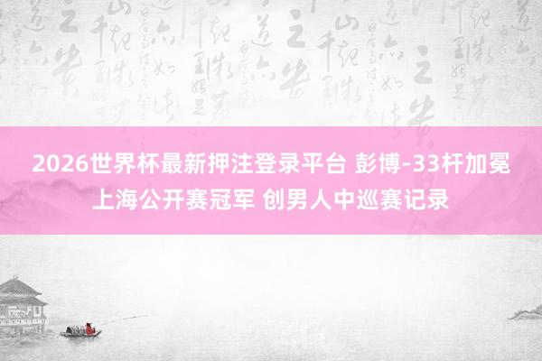 2026世界杯最新押注登录平台 彭博-33杆加冕上海公开赛冠军 创男人中巡赛记录