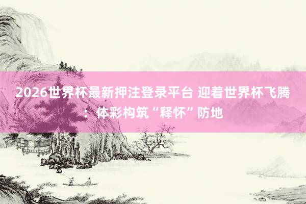 2026世界杯最新押注登录平台 迎着世界杯飞腾:体彩构筑“释怀”防地